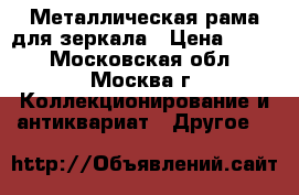 Металлическая рама для зеркала › Цена ­ 600 - Московская обл., Москва г. Коллекционирование и антиквариат » Другое   